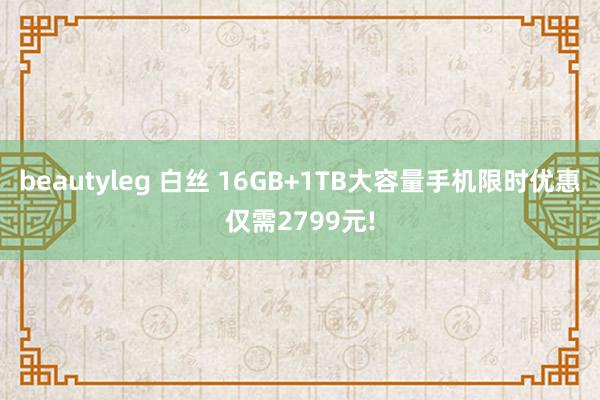 beautyleg 白丝 16GB+1TB大容量手机限时优惠仅需2799元!