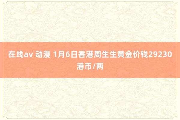 在线av 动漫 1月6日香港周生生黄金价钱29230港币/两