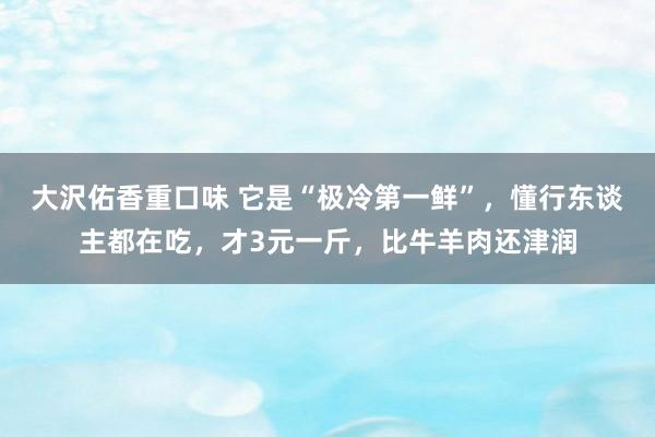 大沢佑香重口味 它是“极冷第一鲜”，懂行东谈主都在吃，才3元一斤，比牛羊肉还津润