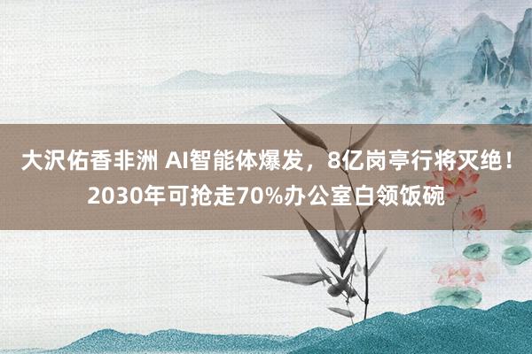 大沢佑香非洲 AI智能体爆发，8亿岗亭行将灭绝！2030年可抢走70%办公室白领饭碗