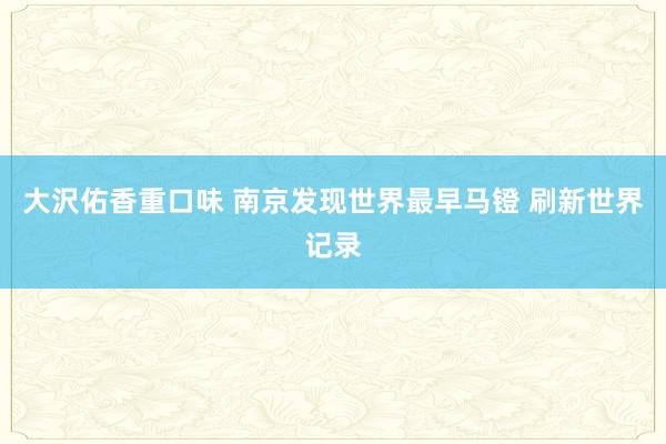 大沢佑香重口味 南京发现世界最早马镫 刷新世界记录