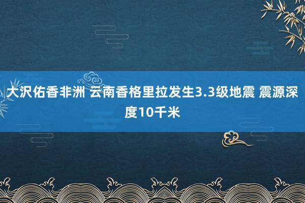 大沢佑香非洲 云南香格里拉发生3.3级地震 震源深度10千米