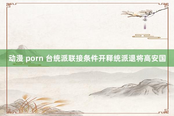 动漫 porn 台统派联接条件开释统派退将高安国