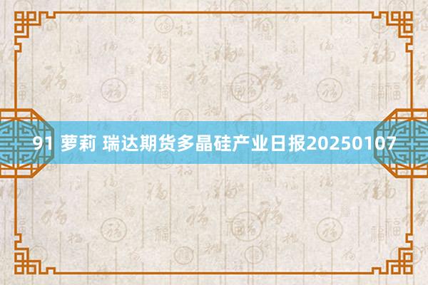 91 萝莉 瑞达期货多晶硅产业日报20250107