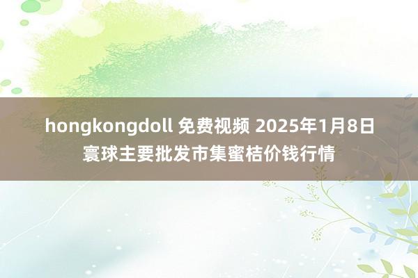 hongkongdoll 免费视频 2025年1月8日寰球主要批发市集蜜桔价钱行情