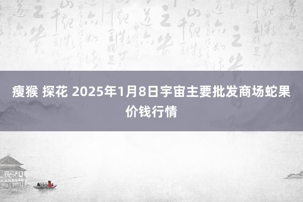 瘦猴 探花 2025年1月8日宇宙主要批发商场蛇果价钱行情