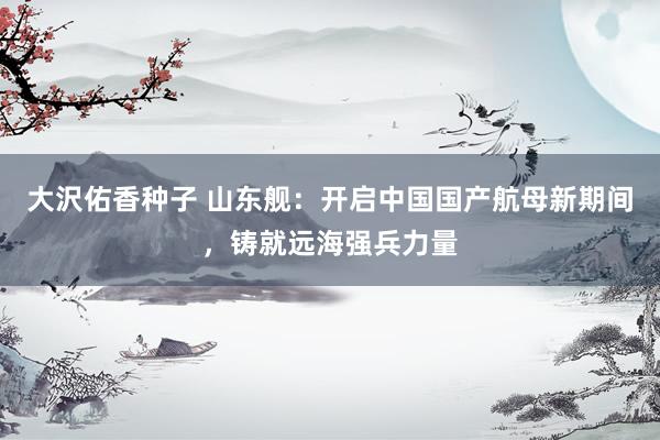 大沢佑香种子 山东舰：开启中国国产航母新期间，铸就远海强兵力量