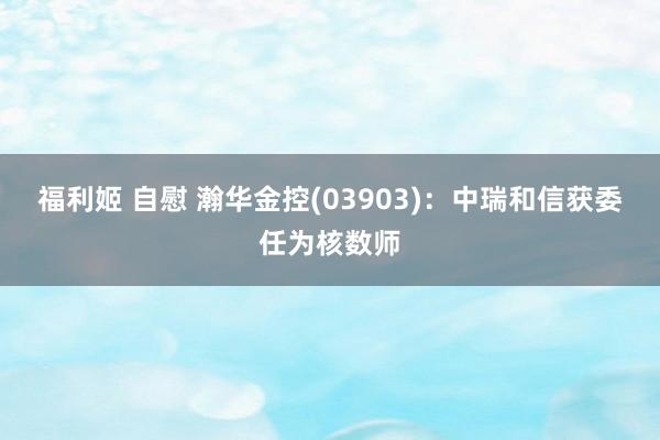 福利姬 自慰 瀚华金控(03903)：中瑞和信获委任为核数师