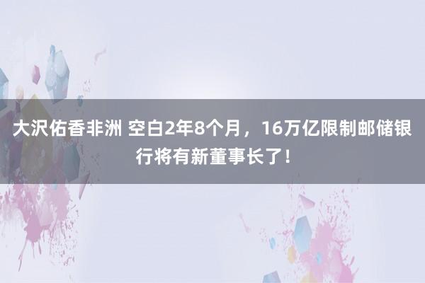 大沢佑香非洲 空白2年8个月，16万亿限制邮储银行将有新董事长了！