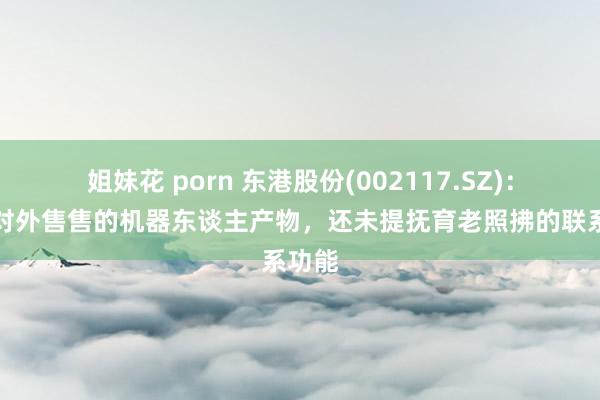 姐妹花 porn 东港股份(002117.SZ)：现在对外售售的机器东谈主产物，还未提抚育老照拂的联系功能