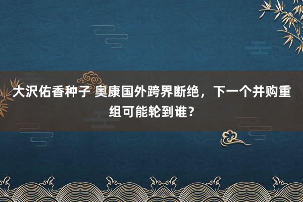大沢佑香种子 奥康国外跨界断绝，下一个并购重组可能轮到谁？