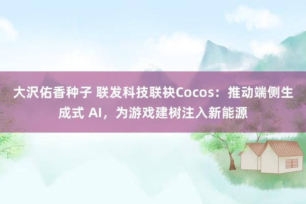 大沢佑香种子 联发科技联袂Cocos：推动端侧生成式 AI，为游戏建树注入新能源