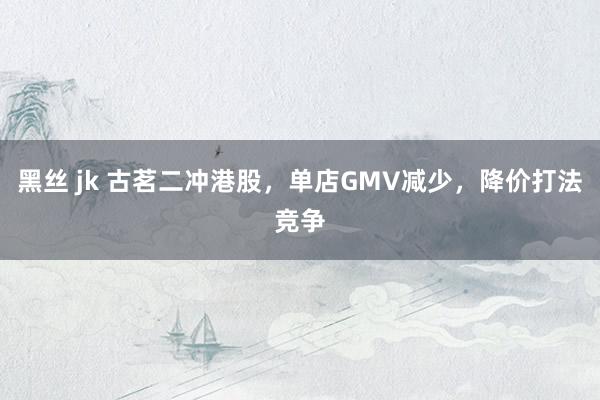 黑丝 jk 古茗二冲港股，单店GMV减少，降价打法竞争