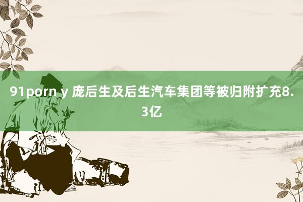 91porn y 庞后生及后生汽车集团等被归附扩充8.3亿