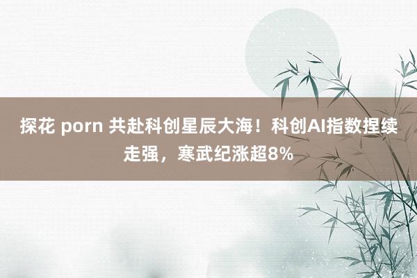 探花 porn 共赴科创星辰大海！科创AI指数捏续走强，寒武纪涨超8%
