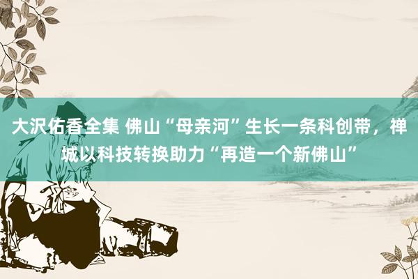 大沢佑香全集 佛山“母亲河”生长一条科创带，禅城以科技转换助力“再造一个新佛山”