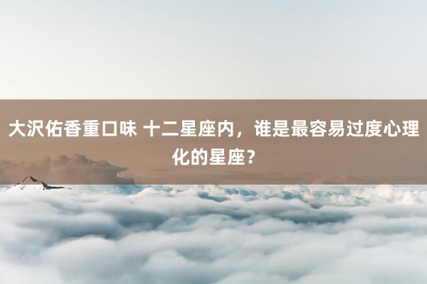 大沢佑香重口味 十二星座内，谁是最容易过度心理化的星座？