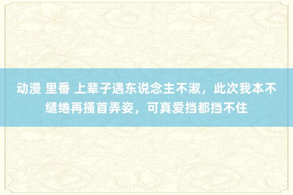 动漫 里番 上辈子遇东说念主不淑，此次我本不缱绻再搔首弄姿，可真爱挡都挡不住