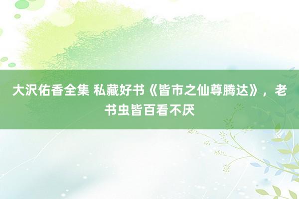 大沢佑香全集 私藏好书《皆市之仙尊腾达》，老书虫皆百看不厌