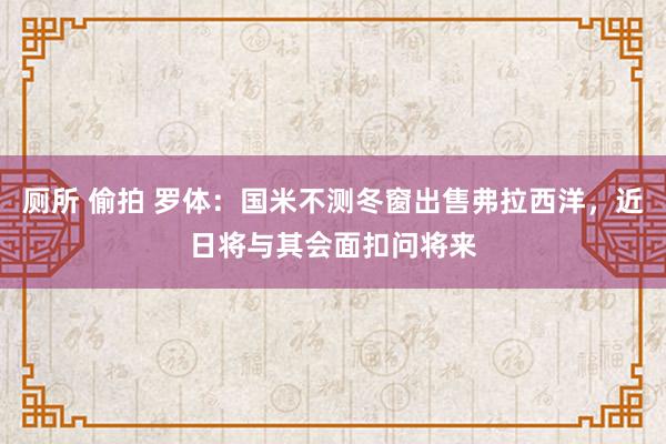 厕所 偷拍 罗体：国米不测冬窗出售弗拉西洋，近日将与其会面扣问将来