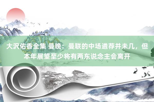 大沢佑香全集 曼晚：曼联的中场遴荐并未几，但本年展望至少将有两东说念主会离开