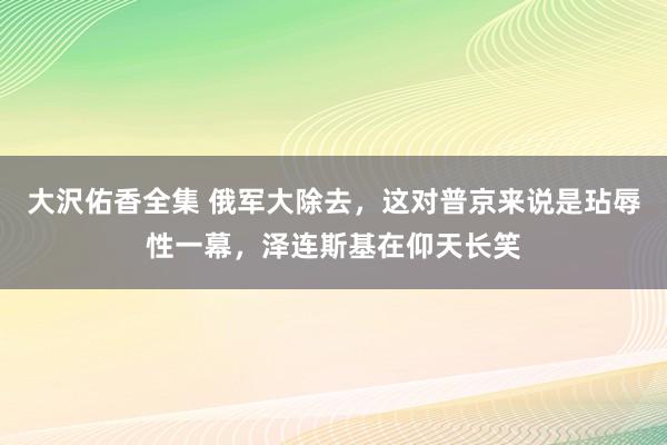 大沢佑香全集 俄军大除去，这对普京来说是玷辱性一幕，泽连斯基在仰天长笑