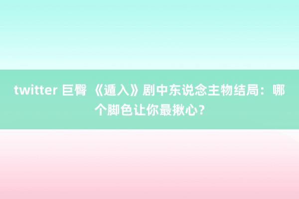 twitter 巨臀 《遁入》剧中东说念主物结局：哪个脚色让你最揪心？