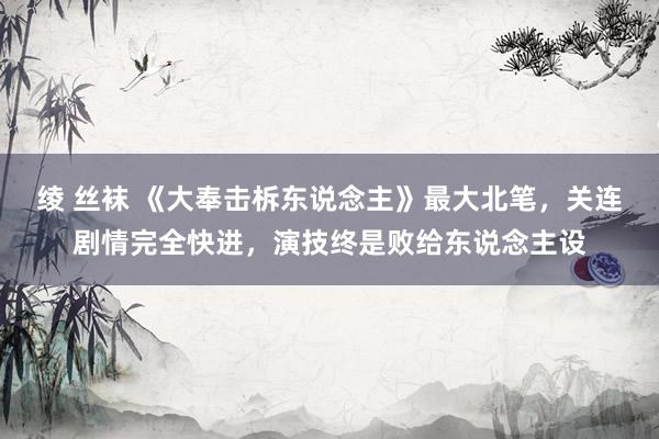 绫 丝袜 《大奉击柝东说念主》最大北笔，关连剧情完全快进，演技终是败给东说念主设