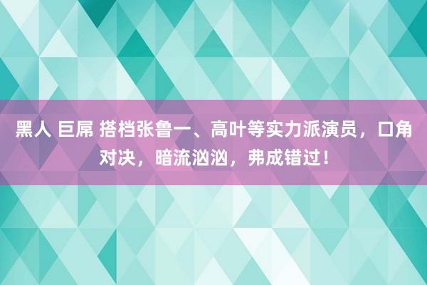 黑人 巨屌 搭档张鲁一、高叶等实力派演员，口角对决，暗流汹汹，弗成错过！