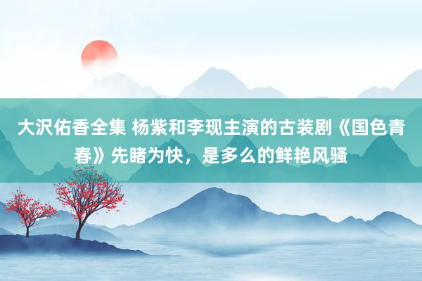 大沢佑香全集 杨紫和李现主演的古装剧《国色青春》先睹为快，是多么的鲜艳风骚