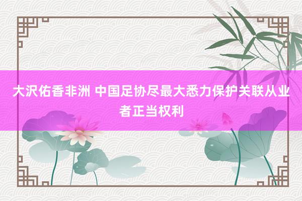 大沢佑香非洲 中国足协尽最大悉力保护关联从业者正当权利