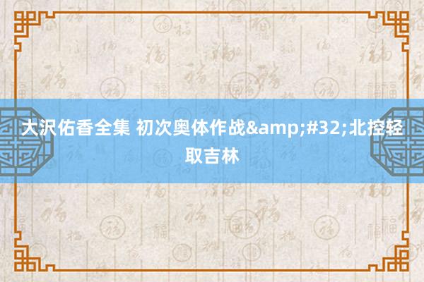 大沢佑香全集 初次奥体作战&#32;北控轻取吉林