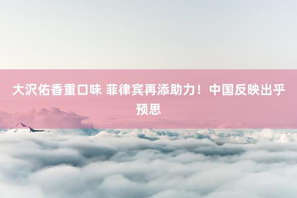 大沢佑香重口味 菲律宾再添助力！中国反映出乎预思