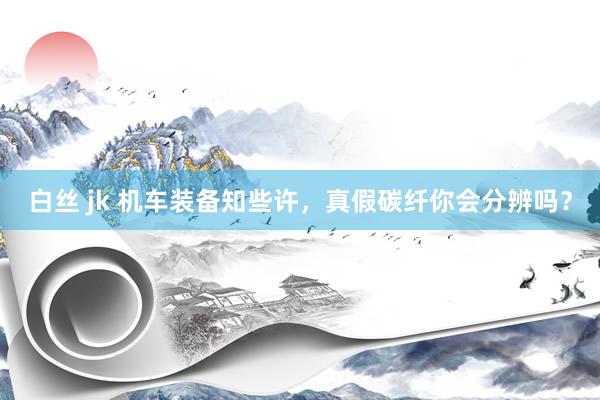 白丝 jk 机车装备知些许，真假碳纤你会分辨吗？