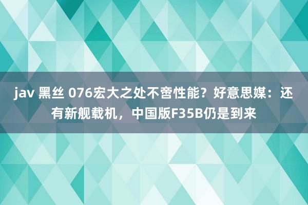jav 黑丝 076宏大之处不啻性能？好意思媒：还有新舰载机，中国版F35B仍是到来