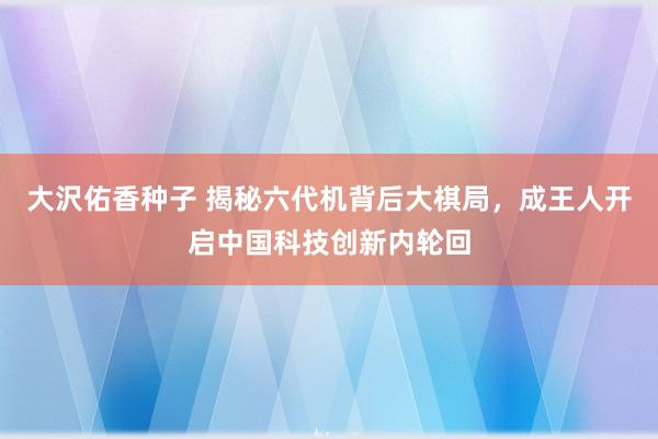 大沢佑香种子 揭秘六代机背后大棋局，成王人开启中国科技创新内轮回