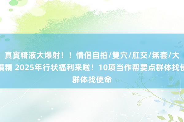 真實精液大爆射！！情侶自拍/雙穴/肛交/無套/大量噴精 2025年行状福利来啦！10项当作帮要点群体找使命
