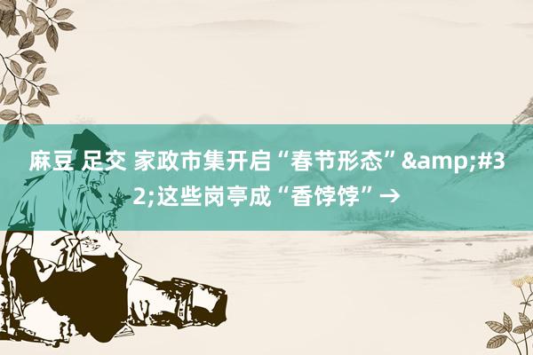 麻豆 足交 家政市集开启“春节形态”&#32;这些岗亭成“香饽饽”→