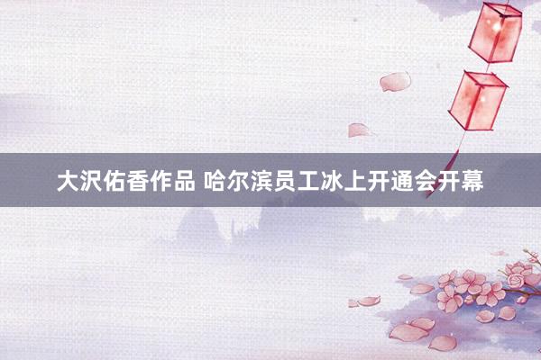 大沢佑香作品 哈尔滨员工冰上开通会开幕