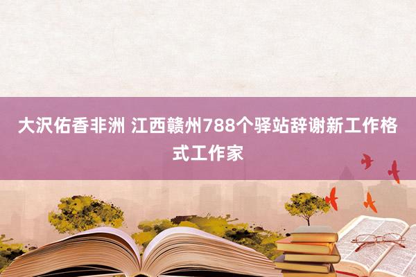 大沢佑香非洲 江西赣州788个驿站辞谢新工作格式工作家