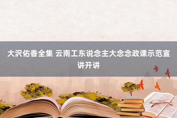 大沢佑香全集 云南工东说念主大念念政课示范宣讲开讲