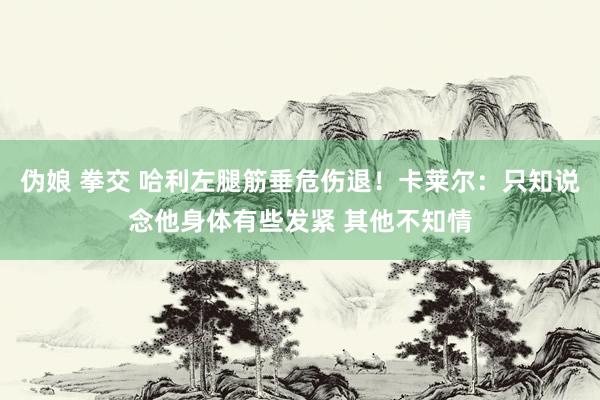 伪娘 拳交 哈利左腿筋垂危伤退!卡莱尔:只知说念他身体有些发紧 其他不知情