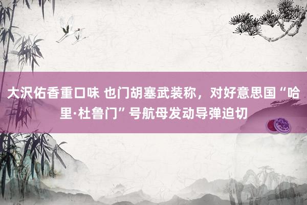 大沢佑香重口味 也门胡塞武装称，对好意思国“哈里·杜鲁门”号航母发动导弹迫切