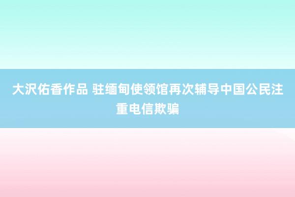 大沢佑香作品 驻缅甸使领馆再次辅导中国公民注重电信欺骗