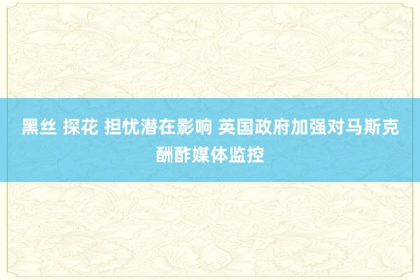 黑丝 探花 担忧潜在影响 英国政府加强对马斯克酬酢媒体监控