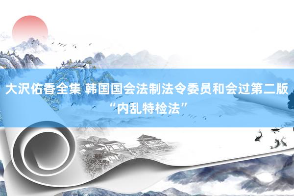 大沢佑香全集 韩国国会法制法令委员和会过第二版“内乱特检法”