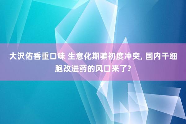 大沢佑香重口味 生意化期骗初度冲突， 国内干细胞改进药的风口来了?