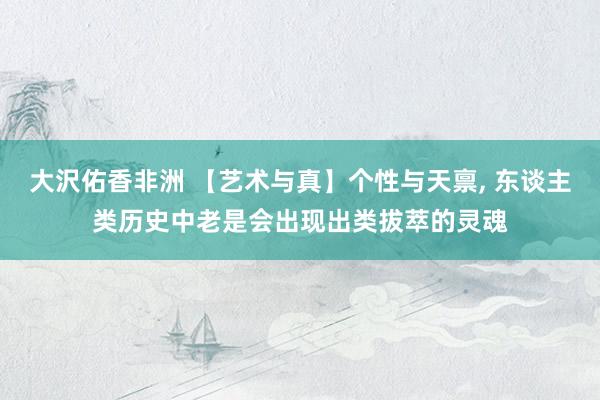 大沢佑香非洲 【艺术与真】个性与天禀， 东谈主类历史中老是会出现出类拔萃的灵魂