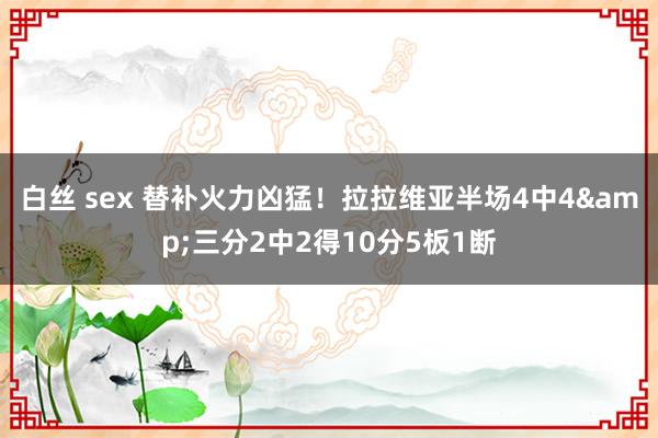 白丝 sex 替补火力凶猛！拉拉维亚半场4中4&三分2中2得10分5板1断
