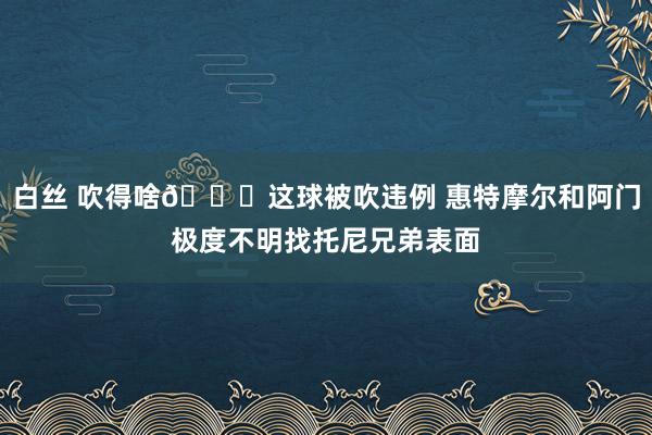 白丝 吹得啥👀这球被吹违例 惠特摩尔和阿门极度不明找托尼兄弟表面